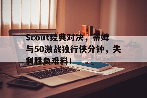 Scout经典对决，蒂姆与50激战独行侠分钟，失利胜负难料！